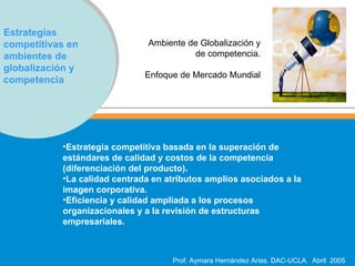 Estrategias competitivas en ambientes de globalización y competencia Ambiente de Globalización y  de competencia.  Enfoque de Mercado Mundial   Estrategia competitiva basada en la superación de estándares de calidad y costos de la competencia (diferenciación del producto).  La calidad centrada en atributos amplios asociados a la imagen corporativa.  Eficiencia y calidad ampliada a los procesos organizacionales y a la revisión de estructuras empresariales.   