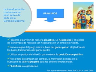 La transformación continua es un paso activo de parte de la Gerencia Moderna Preparar el porvenir de manera  proactiva . La  flexibilidad  y el recorte de los tiempos de reacción son necesarios en un ambiente incierto. Nuevas reglas del juego sobre la base del  ganar-ganar , alejándose de las bases tradicionales del ganar-perder. Utilizar los puntos de inflexión para mejorar la  posición competitiva . No se trata de cambiar por cambiar, la motivación se basa en la búsqueda de  valor agregado  para los actores empresariales. Fluidificar  la organización. PRINCIPIOS 