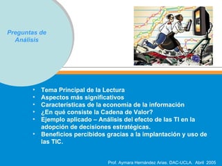 Preguntas de Análisis Tema Principal de la Lectura Aspectos más significativos Características de la economía de la información  ¿En qué consiste la Cadena de Valor? Ejemplo aplicado – Análisis del efecto de las TI en la adopción de decisiones estratégicas. Beneficios percibidos gracias a la implantación y uso de las TIC. 