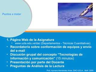 Puntos a tratar Página Web de la Asignatura www.ucla.edu.ve/dac (Departamentos - Técnicas Cuantitativas) Recordatorio sobre conformación de equipos y envío del e-mail  Discusión grupal del concepto “Tecnologías de información y comunicación”  (15 minutos) Presentación por parte del Docente Preguntas de Análisis de la Lectura 