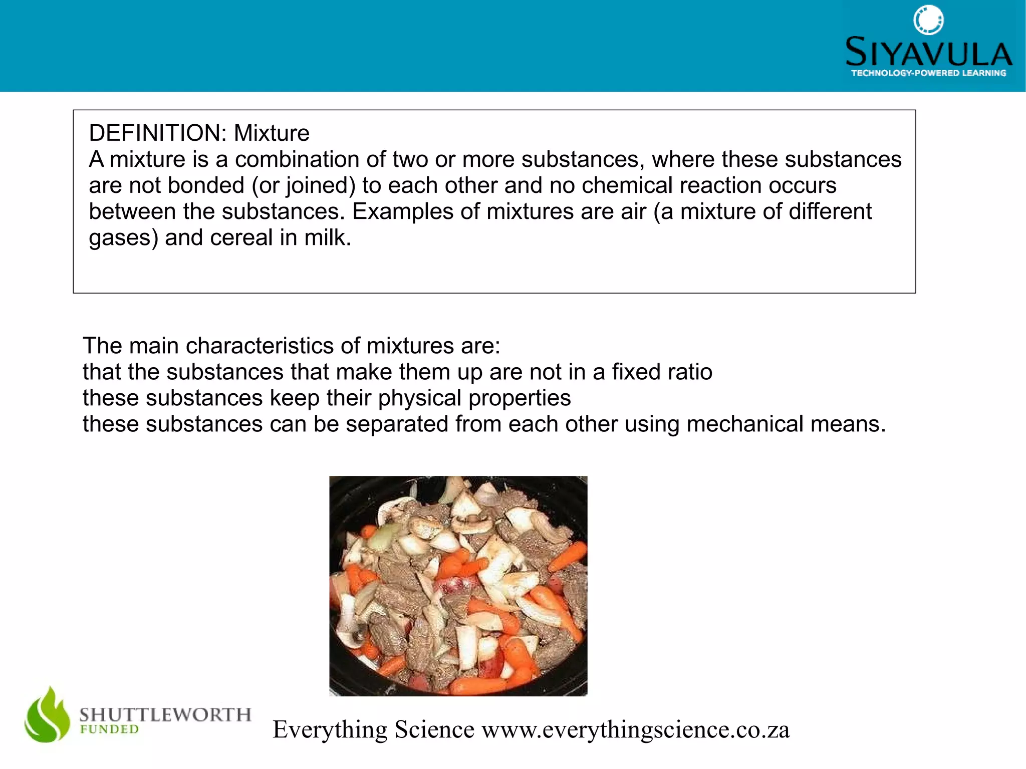 DEFINITION: Mixture A mixture is a combination of two or more substances, where these substances are not bonded (or joined) to each other and no chemical reaction occurs between the substances. Examples of mixtures are air (a mixture of different gases) and cereal in milk. The main characteristics of mixtures are: that the substances that make them up are not in a fixed ratio 