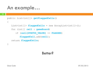An example…
10

     public List<int[]> getFlaggedCells()
     {
         List<int[]> flaggedCells = new ArrayList<int[]>();
         for (int[] cell : gameBoard)
              if (cell[STATUS_VALUE] == FLAGGED)
                  flaggedCell.add(cell);
         return flaggedCells;
     }



                                  Better?

     Clean Code                                          07/03/2013
 