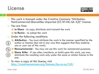 License
31

        This work is licensed under the Creative Commons “Attribution-
         NonCommercial-ShareAlike Unported (CC BY-NC-SA 3,0)” License.
        You are free:
            to Share - to copy, distribute and transmit the work
            to Remix - to adapt the work
        Under the following conditions:
            Attribution - You must attribute the work in the manner specified by the
             author or licensor (but not in any way that suggests that they endorse
             you or your use of the work).
            Noncommercial - You may not use this work for commercial purposes.
            Share Alike - If you alter, transform, or build upon this work, you may
             distribute the resulting work only under the same or similar license to this
             one.
        To view a copy of this license, visit
         http://creativecommons.org/licenses/by-nc-sa/3.0/
     Clean Code                                                                07/03/2013
 
