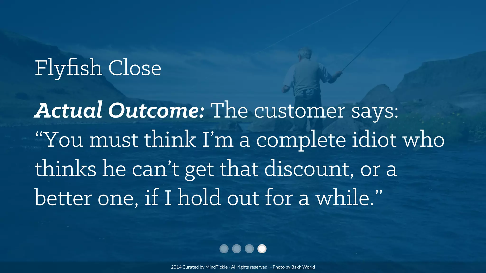 Flyﬁsh Close
Actual Outcome: The customer says:
“You must think I’m a complete idiot who
thinks he can’t get that discount, or a
better one, if I hold out for a while.”
2014 Curated by MindTickle - All rights reserved. - Photo by Bakh World
 