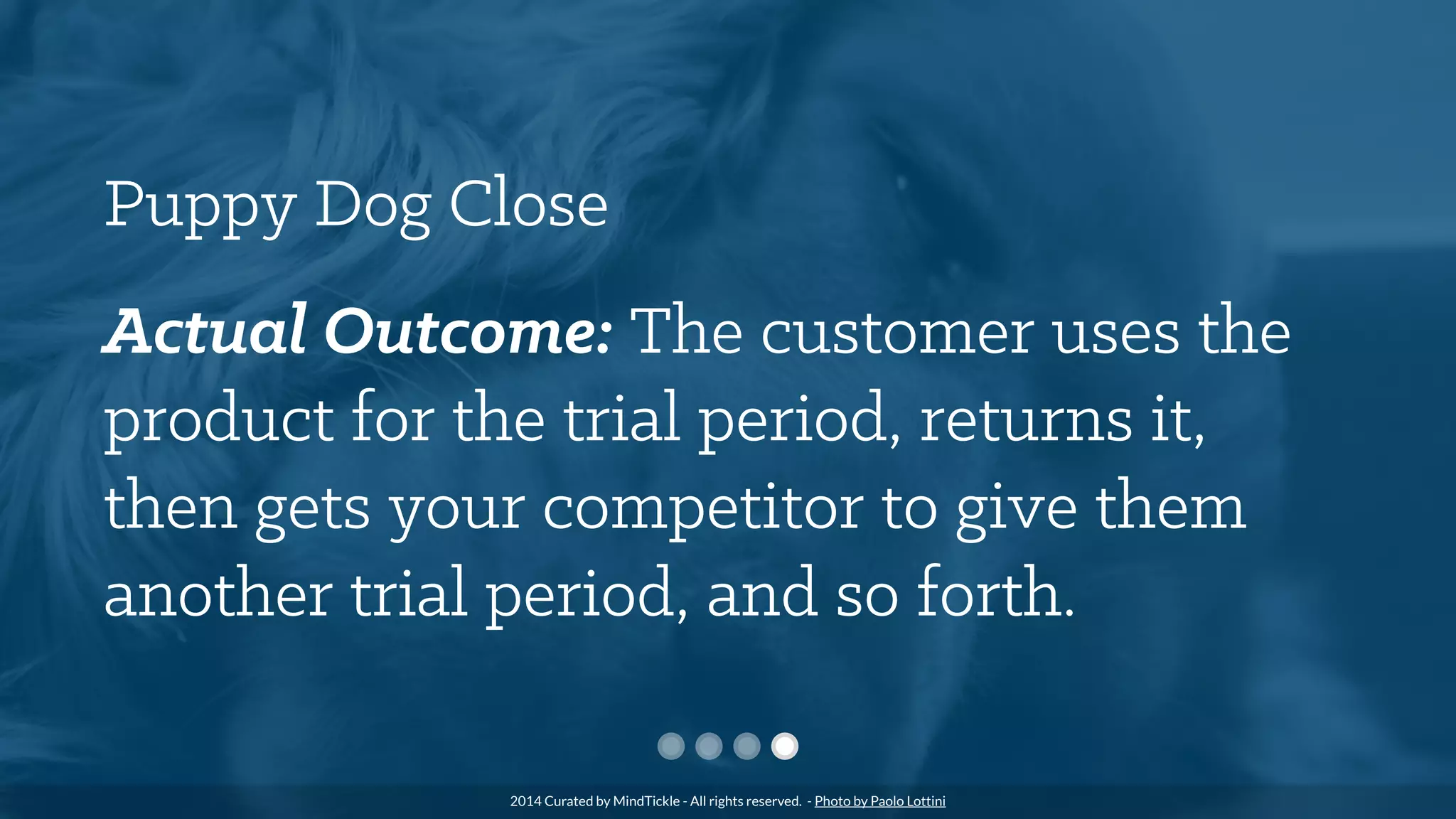Puppy Dog Close
Actual Outcome: The customer uses the
product for the trial period, returns it,
then gets your competitor to give them
another trial period, and so forth.
2014 Curated by MindTickle - All rights reserved. - Photo by Paolo Lottini
 