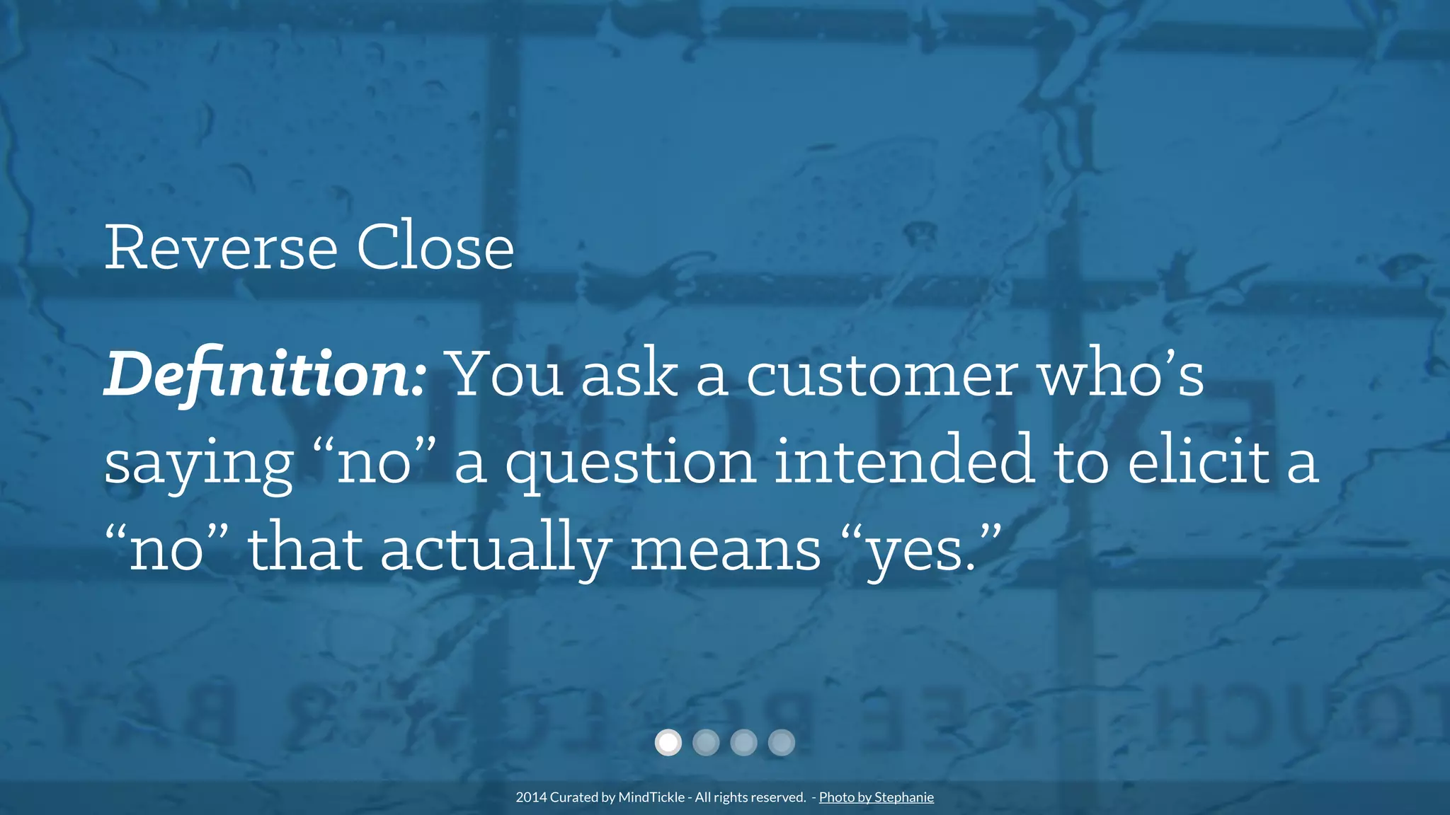 Reverse Close
Deﬁnition: You ask a customer who’s
saying “no” a question intended to elicit a
“no” that actually means “yes.”
2014 Curated by MindTickle - All rights reserved. - Photo by Stephanie
 