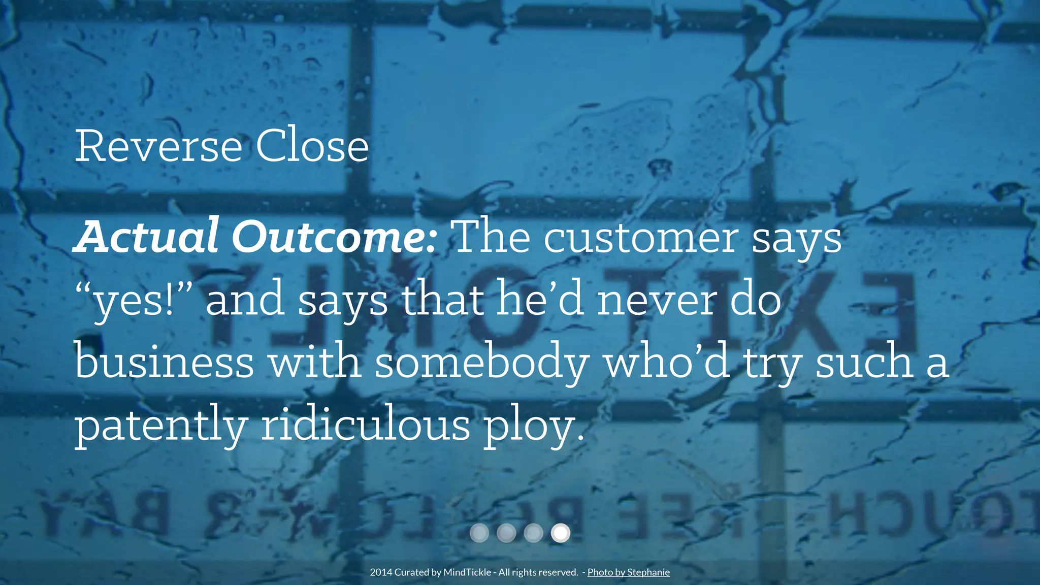 Reverse Close
Actual Outcome: The customer says
“yes!” and says that he’d never do
business with somebody who’d try such a
patently ridiculous ploy.
2014 Curated by MindTickle - All rights reserved. - Photo by Stephanie
 