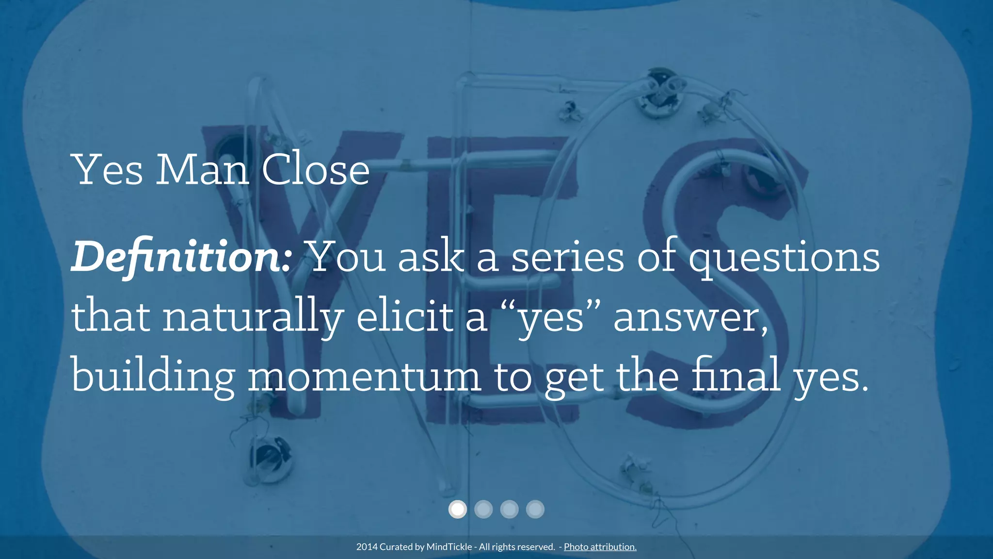 Yes Man Close
Deﬁnition: You ask a series of questions
that naturally elicit a “yes” answer,
building momentum to get the ﬁnal yes.
2014 Curated by MindTickle - All rights reserved. - Photo attribution.
 