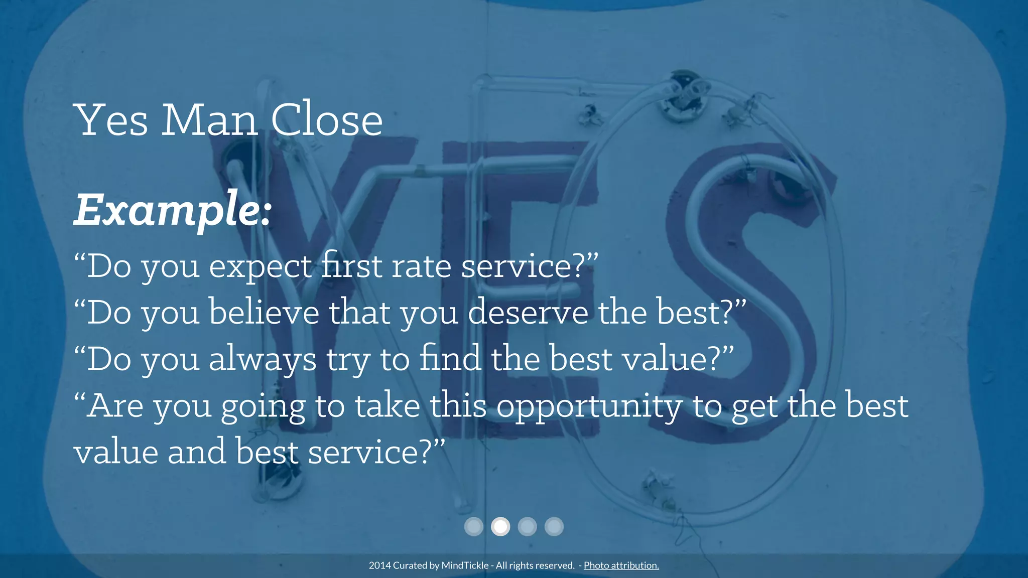 Yes Man Close
Example:
“Do you expect ﬁrst rate service?”
“Do you believe that you deserve the best?”
“Do you always try to ﬁnd the best value?”
“Are you going to take this opportunity to get the best
value and best service?”
2014 Curated by MindTickle - All rights reserved. - Photo attribution.
 