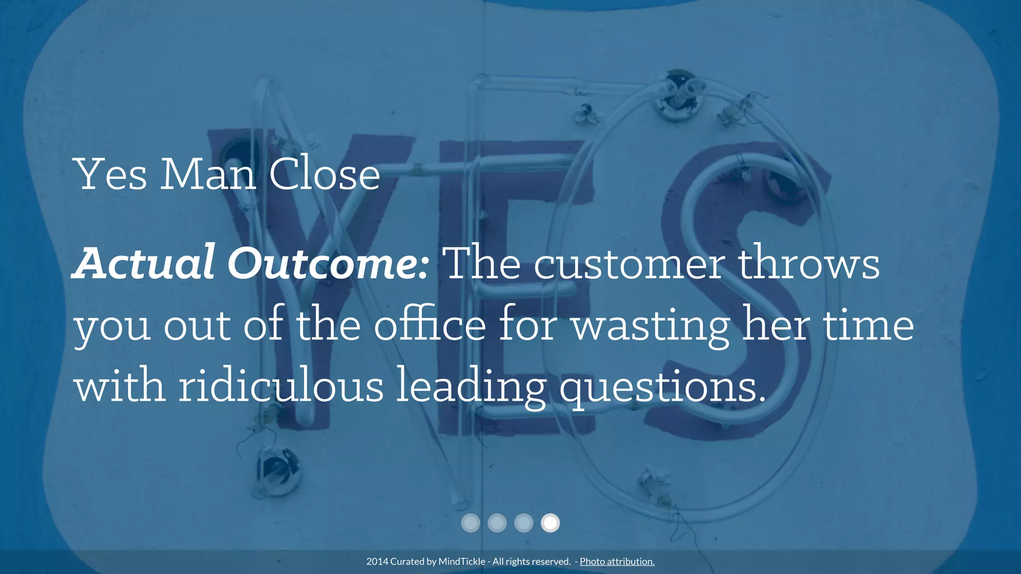 Yes Man Close
Actual Outcome: The customer throws
you out of the oﬃce for wasting her time
with ridiculous leading questions.
2014 Curated by MindTickle - All rights reserved. - Photo attribution.
 