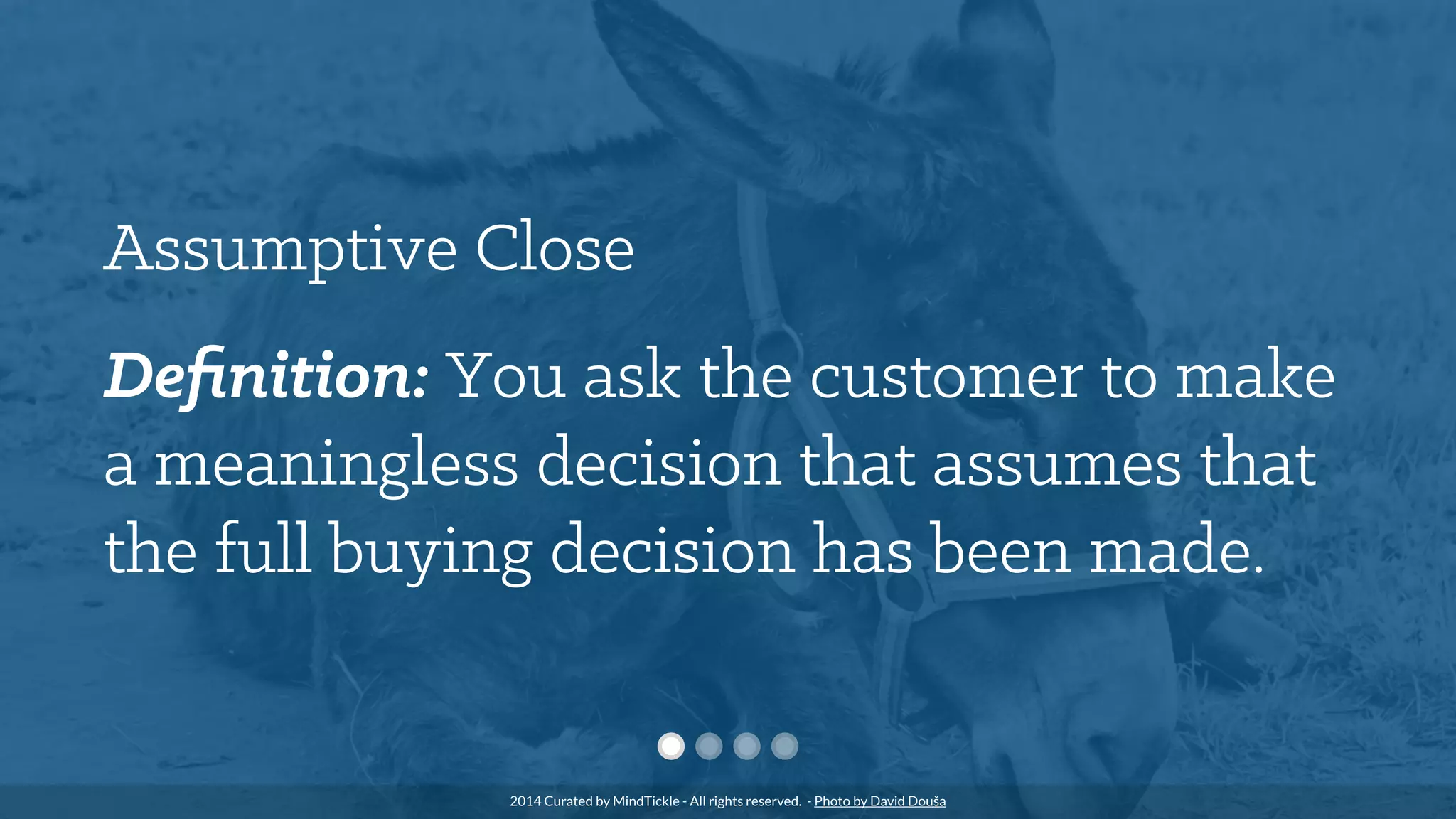 Assumptive Close
Deﬁnition: You ask the customer to make
a meaningless decision that assumes that
the full buying decision has been made.
2014 Curated by MindTickle - All rights reserved. - Photo by David Douša
 