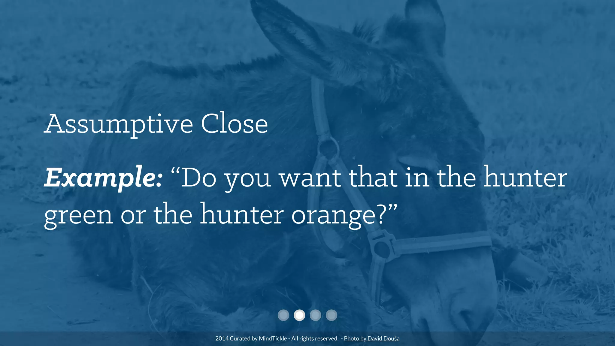 Assumptive Close
Example: “Do you want that in the hunter
green or the hunter orange?”
2014 Curated by MindTickle - All rights reserved. - Photo by David Douša
 