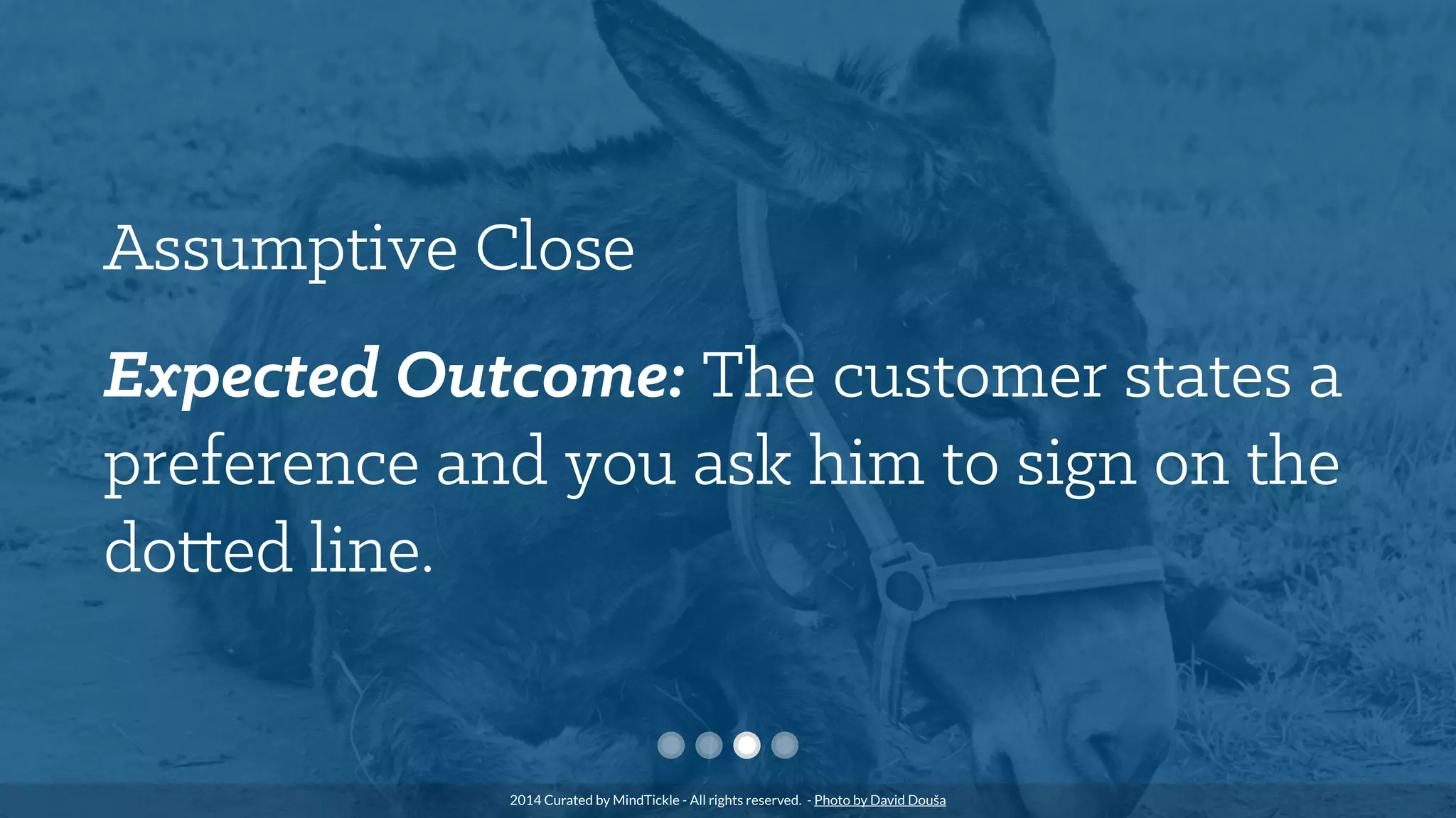 Assumptive Close
Expected Outcome: The customer states a
preference and you ask him to sign on the
dotted line.
2014 Curated by MindTickle - All rights reserved. - Photo by David Douša
 