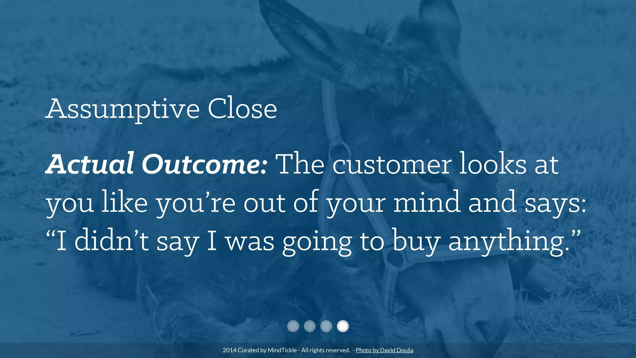 Assumptive Close
Actual Outcome: The customer looks at
you like you’re out of your mind and says:
“I didn’t say I was going to buy anything.”
2014 Curated by MindTickle - All rights reserved. - Photo by David Douša
 