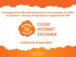 Arrangement of the allocated point of an exchange of traffic
   in Cloud-IX - the way of decrease in expenses for ISP




               ОТЛИЧАТЬСЯ ВЫГОДНО


                        We work for you!
                        Cloud-IX 2012 г.
 