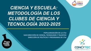 CIENCIA Y ESCUELA:
METODOLOGÍA DE LOS
CLUBES DE CIENCIA Y
TECNOLOGÍA 2022-2025
POPULARIZACIÓN DE LA CTeI
SUB DIRECCIÓN DE CIENCIA, TECNOLOGÍA Y TALENTOS
DIRECCIÓN DE POLÍTICAS Y PROGRAMAS DE CTeI
 