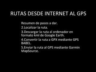 RUTAS DESDE INTERNET AL GPS
   Resumen de pasos a dar.
   2.Localizar la ruta.
   3.Descargar la ruta al ordenador en
   formato kml de Google Earth.
   4.Convertir la ruta a GPX mediante GPS
   BABEL.
   5.Enviar la ruta al GPS mediante Garmin
   MapSource.
 