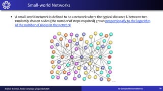 • A small-world network is defined to be a network where the typical distance L between two
randomly chosen nodes (the number of steps required) grows proportionally to the logarithm
of the number of nodes in the network
Small-world Networks
02-ComplexNetworksMetrics
Análisis de Datos, Redes Complejas y Seguridad 2025 18
 
