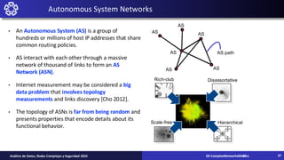 02-ComplexNetworksMetrics
Análisis de Datos, Redes Complejas y Seguridad 2025
Autonomous System Networks
• An Autonomous System (AS) is a group of
hundreds or millions of host IP addresses that share
common routing policies.
• AS interact with each other through a massive
network of thousand of links to form an AS
Network (ASN).
• Internet measurement may be considered a big
data problem that involves topology
measurements and links discovery [Cho 2012].
• The topology of ASNs is far from being random and
presents properties that encode details about its
functional behavior.
Scale-free
Rich-club
Hierarchical
Disassortative
AS
AS
AS AS
AS
AS AS path
37
02-ComplexNetworksMetrics 37
 