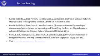 Further Reading
• Garcia-Robledo A., Diaz-Perez A., Morales-Luna A., Correlation Analysis of Complex Network
Metrics on the Topology of the Internet, CEWIT'13, Melville NY, 2013
• Garcia-Robledo A., Diaz-Perez A., Morales-Luna A., Characterization and Coarsening of
Autonomous System Networks: Measuring and Simplifying the Internet, Book chapter in
Advanced Methods for Complex Network Analysis, IGI Global, 2016
• Costa, L. D. F., Rodrigues, F. A., Travieso, G., & Villas Boas, P. R. (2007). Characterization of
complex networks: A survey of measurements. Advances in physics, 56(1), 167-242.
• Visit https://www.opte.org/the-internet
02-ComplexNetworksMetrics
Análisis de Datos, Redes Complejas y Seguridad 2025 50
 