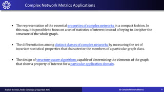 • The representation of the essential properties of complex networks in a compact fashion. In
this way, it is possible to focus on a set of statistics of interest instead of trying to decipher the
structure of the whole graph.
• The differentiation among distinct classes of complex networks by measuring the set of
invariant statistical properties that characterize the members of a particular graph class.
• The design of structure-aware algorithms capable of determining the elements of the graph
that show a property of interest for a particular application domain.
Complex Network Metrics Applications
02-ComplexNetworksMetrics
Análisis de Datos, Redes Complejas y Seguridad 2025 9
 