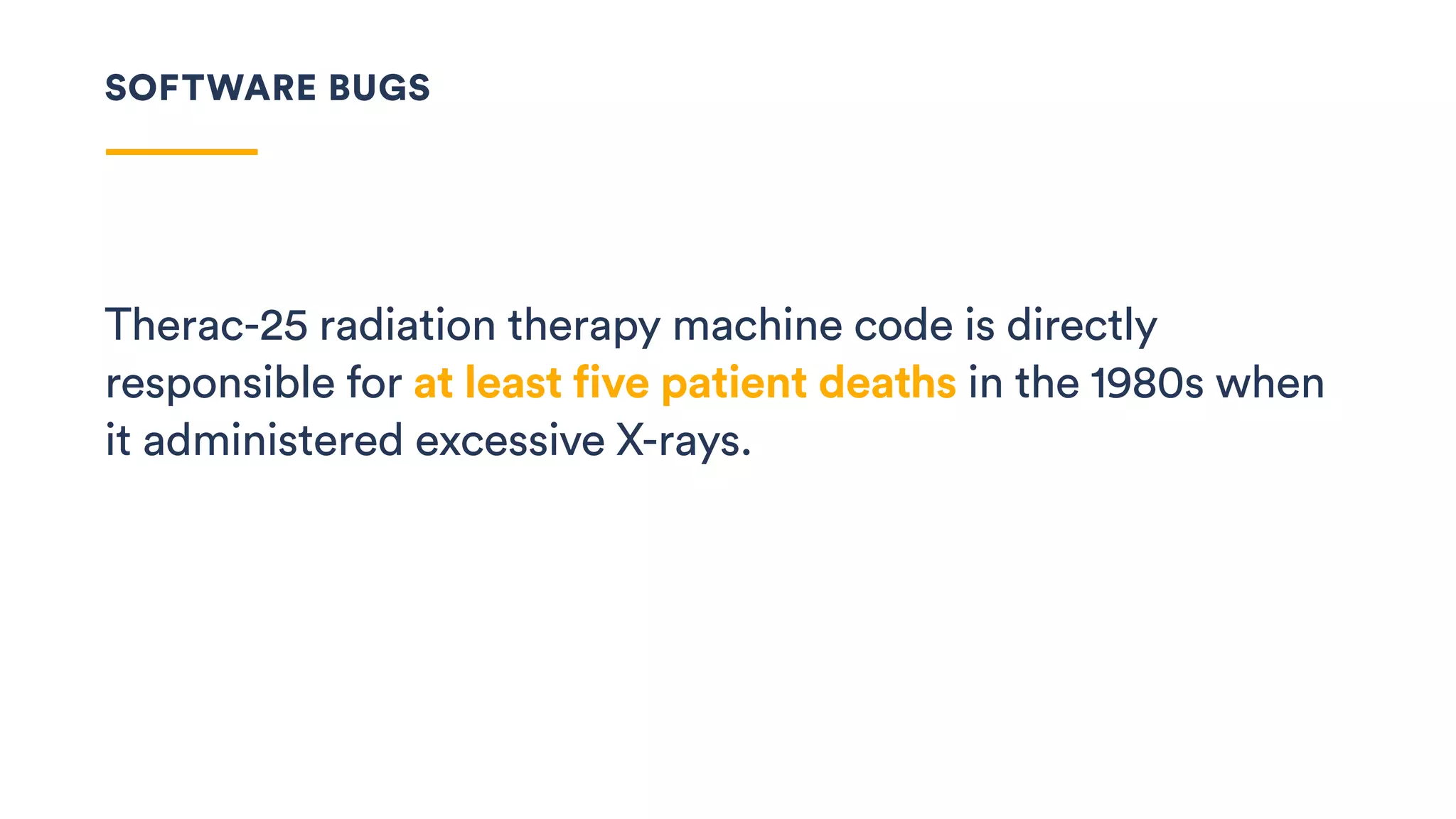 Therac-25 radiation therapy machine code is directly
responsible for at least five patient deaths in the 1980s when
it administered excessive X-rays.
SOFTWARE BUGS
 
