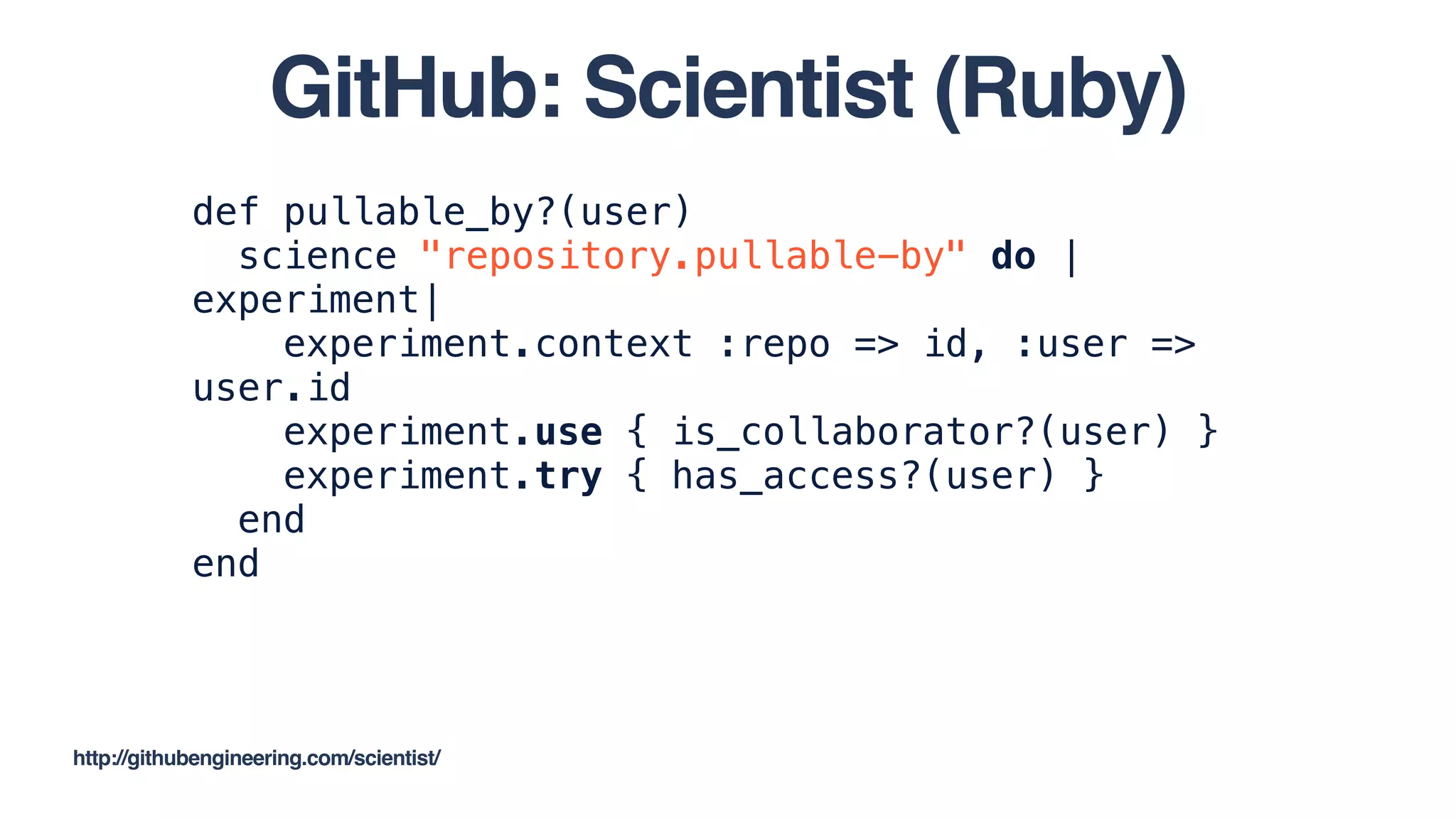 def pullable_by?(user)
science "repository.pullable-by" do |
experiment|
experiment.context :repo => id, :user =>
user.id
experiment.use { is_collaborator?(user) }
experiment.try { has_access?(user) }
end
end
http://githubengineering.com/scientist/
GitHub: Scientist (Ruby)
 