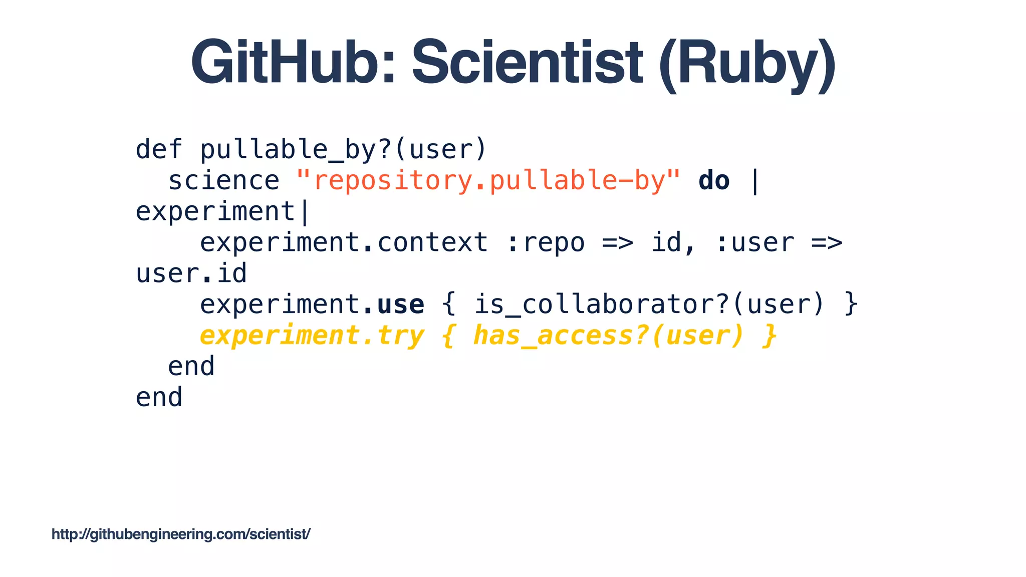 def pullable_by?(user)
science "repository.pullable-by" do |
experiment|
experiment.context :repo => id, :user =>
user.id
experiment.use { is_collaborator?(user) }
experiment.try { has_access?(user) }
end
end
http://githubengineering.com/scientist/
GitHub: Scientist (Ruby)
 