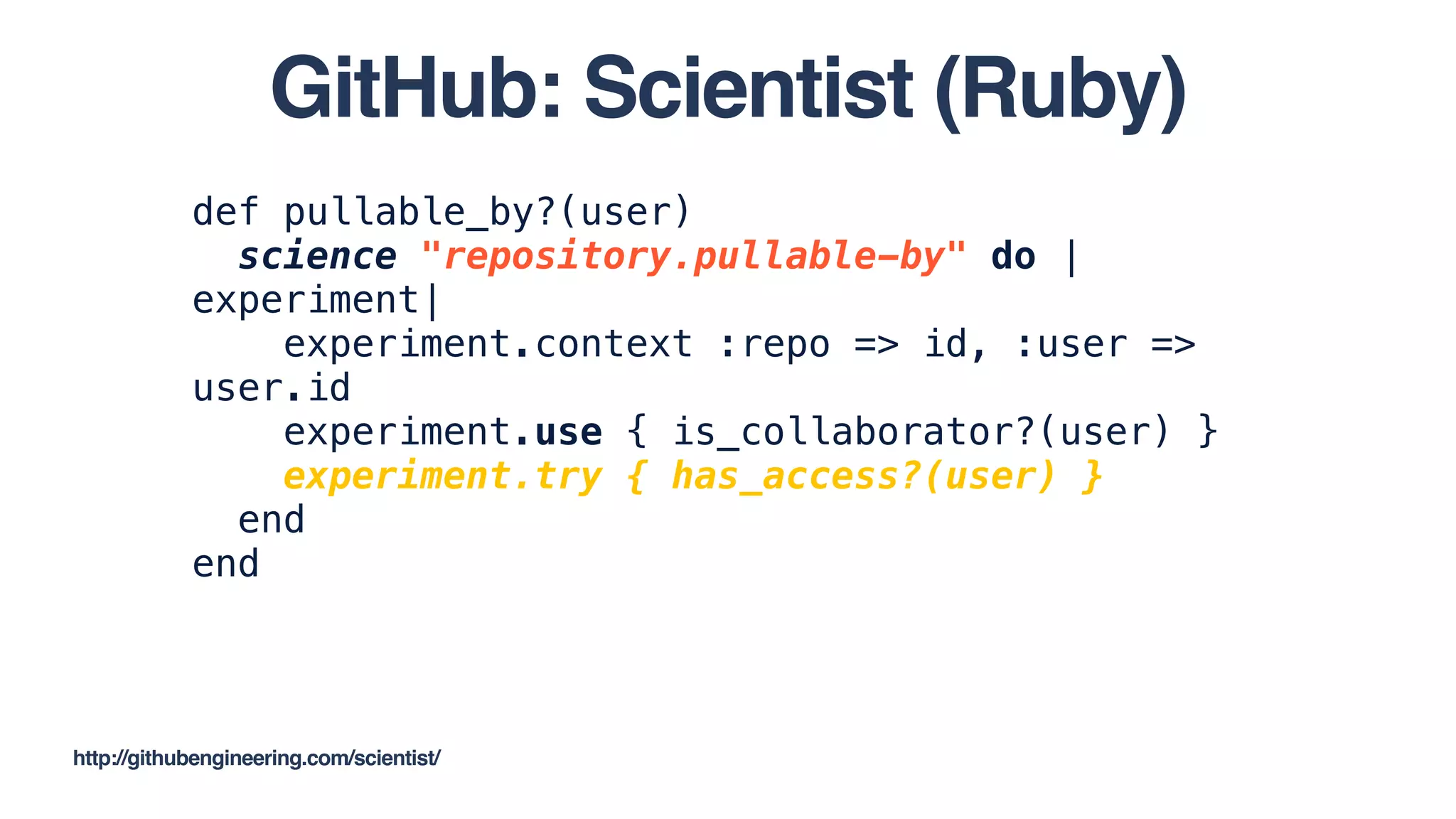 def pullable_by?(user)
science "repository.pullable-by" do |
experiment|
experiment.context :repo => id, :user =>
user.id
experiment.use { is_collaborator?(user) }
experiment.try { has_access?(user) }
end
end
http://githubengineering.com/scientist/
GitHub: Scientist (Ruby)
 