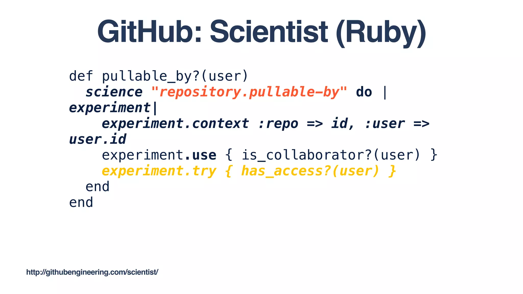 def pullable_by?(user)
science "repository.pullable-by" do |
experiment|
experiment.context :repo => id, :user =>
user.id
experiment.use { is_collaborator?(user) }
experiment.try { has_access?(user) }
end
end
http://githubengineering.com/scientist/
GitHub: Scientist (Ruby)
 