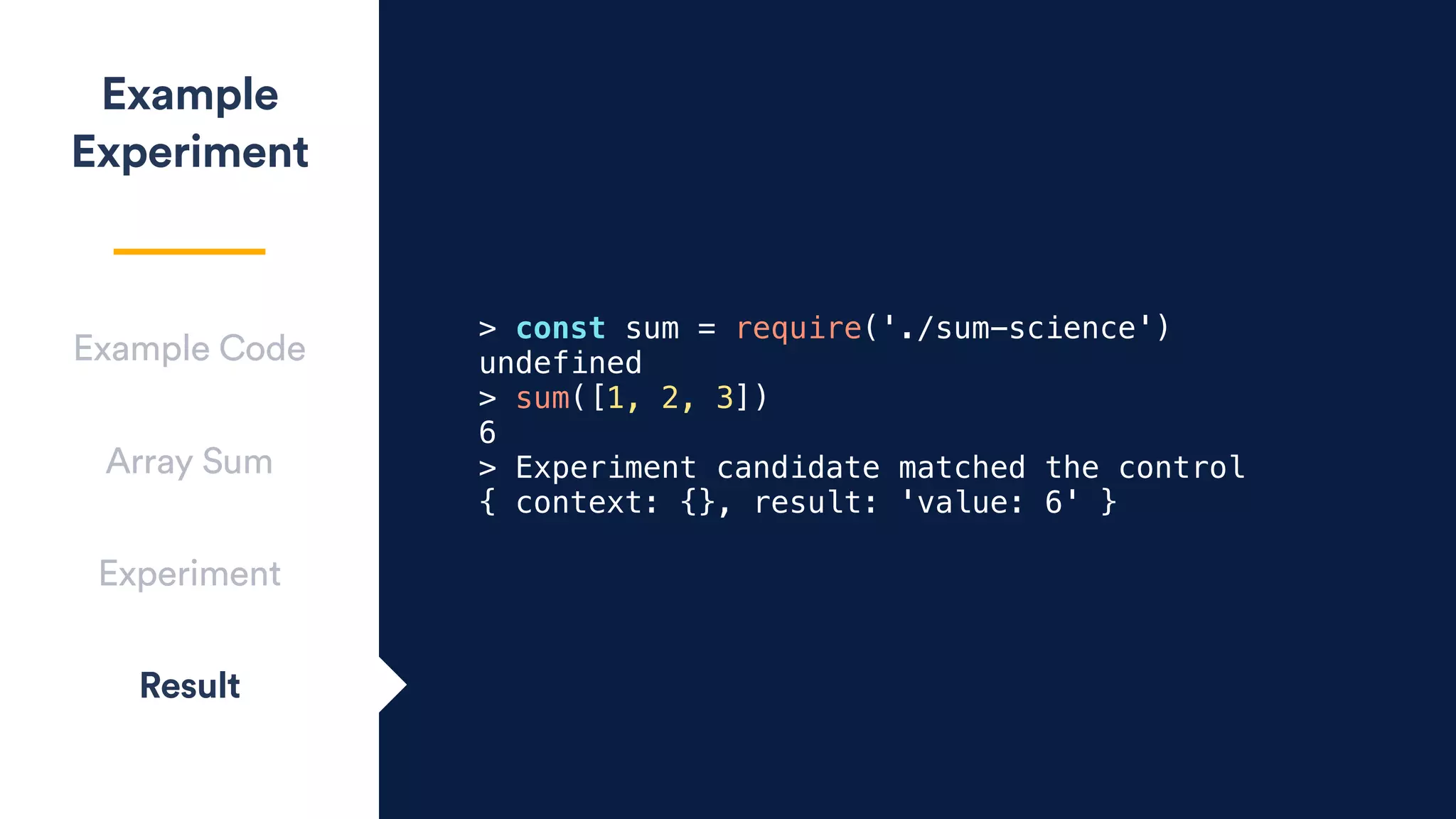 Example
Experiment
Array Sum
Experiment
Result
Example Code
> const sum = require('./sum-science')
undefined
> sum([1, 2, 3])
6
> Experiment candidate matched the control
{ context: {}, result: 'value: 6' }
 
