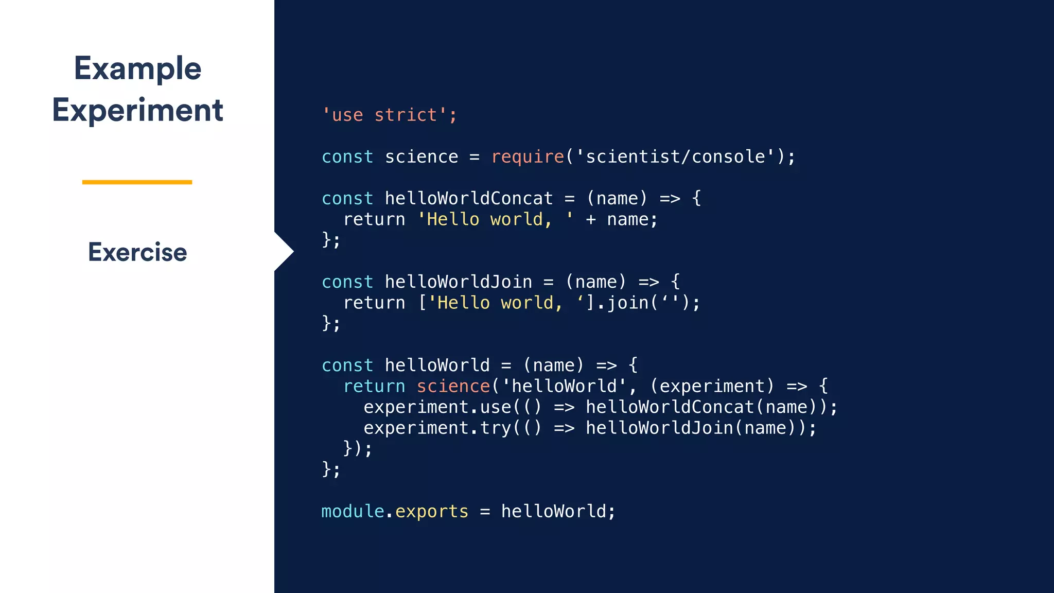 'use strict';
const science = require('scientist/console');
const helloWorldConcat = (name) => {
return 'Hello world, ' + name;
};
const helloWorldJoin = (name) => {
return ['Hello world, ‘].join(‘');
};
const helloWorld = (name) => {
return science('helloWorld', (experiment) => {
experiment.use(() => helloWorldConcat(name));
experiment.try(() => helloWorldJoin(name));
});
};
module.exports = helloWorld;
Example
Experiment
Exercise
 