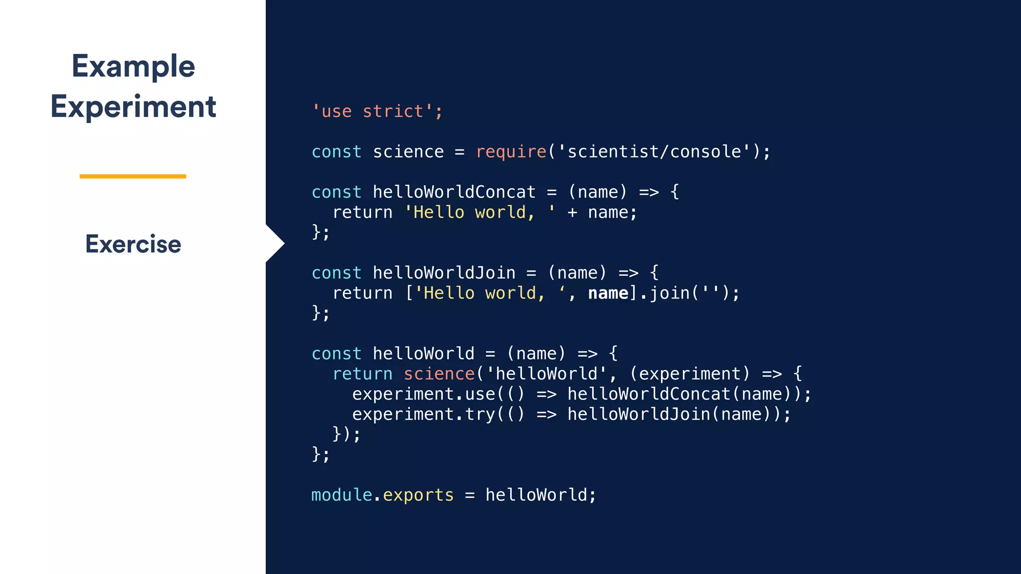 'use strict';
const science = require('scientist/console');
const helloWorldConcat = (name) => {
return 'Hello world, ' + name;
};
const helloWorldJoin = (name) => {
return ['Hello world, ‘, name].join('');
};
const helloWorld = (name) => {
return science('helloWorld', (experiment) => {
experiment.use(() => helloWorldConcat(name));
experiment.try(() => helloWorldJoin(name));
});
};
module.exports = helloWorld;
Example
Experiment
Exercise
 