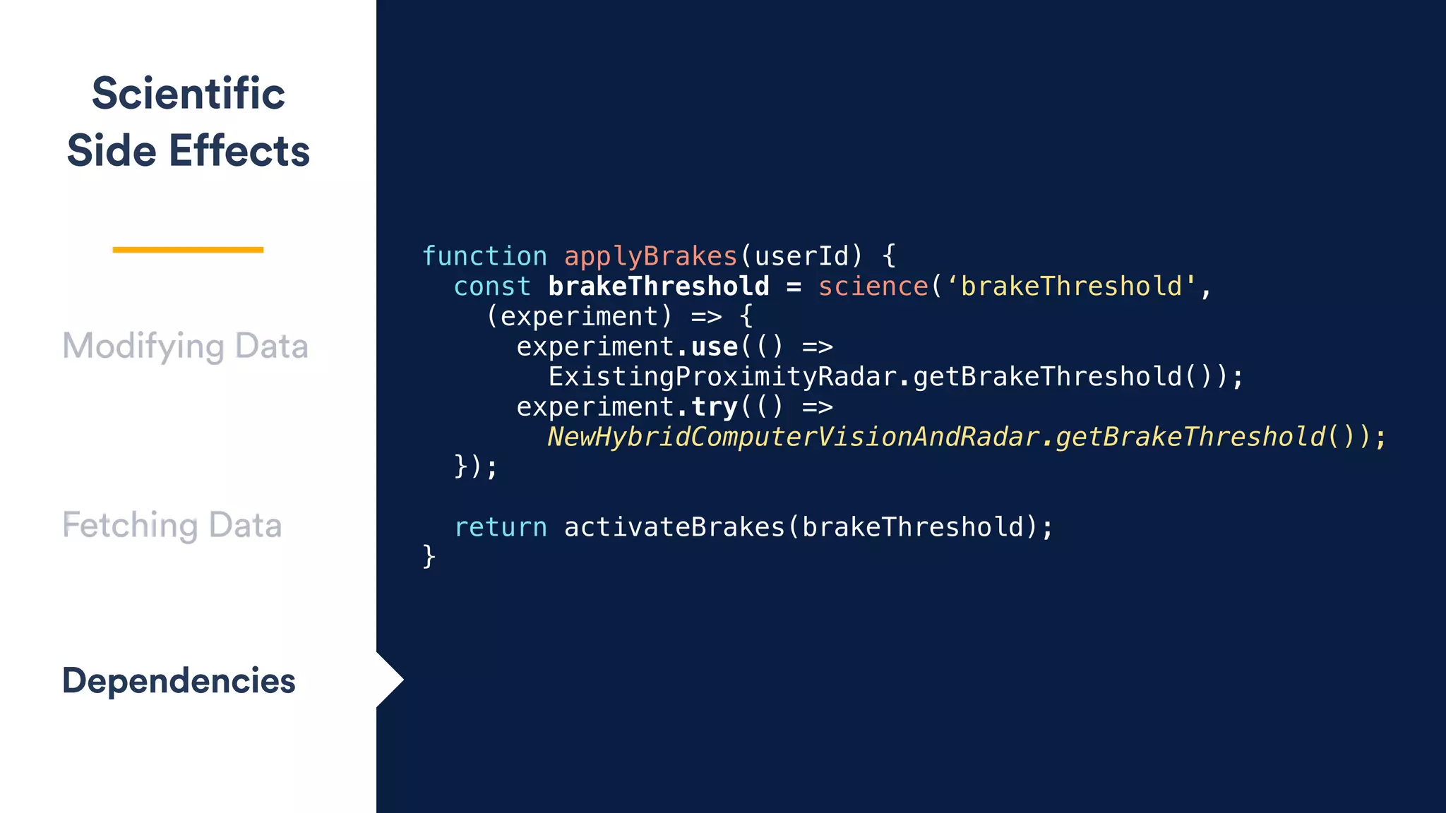 Scientific
Side Effects
Modifying Data
Fetching Data
Dependencies
function applyBrakes(userId) {
const brakeThreshold = science(‘brakeThreshold',
(experiment) => {
experiment.use(() =>
ExistingProximityRadar.getBrakeThreshold());
experiment.try(() =>
NewHybridComputerVisionAndRadar.getBrakeThreshold());
});
return activateBrakes(brakeThreshold);
}
 