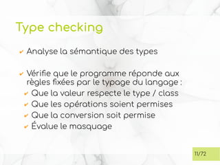 Type checking
✔ Analyse la sémantique des types
✔ Vérifie que le programme réponde aux
règles fixées par le typage du langage :
✔ Que la valeur respecte le type / class
✔ Que les opérations soient permises
✔ Que la conversion soit permise
✔ Évalue le masquage
11/72
 