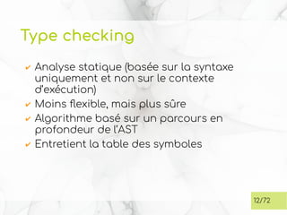 Type checking
✔ Analyse statique (basée sur la syntaxe
uniquement et non sur le contexte
d’exécution)
✔ Moins flexible, mais plus sûre
✔ Algorithme basé sur un parcours en
profondeur de l’AST
✔ Entretient la table des symboles
12/72
 