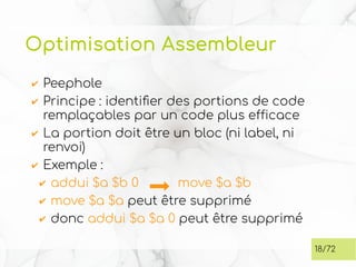 Optimisation Assembleur
✔ Peephole
✔ Principe : identifier des portions de code
remplaçables par un code plus efficace
✔ La portion doit être un bloc (ni label, ni
renvoi)
✔ Exemple :
✔ addui $a $b 0 move $a $b
✔ move $a $a peut être supprimé
✔ donc addui $a $a 0 peut être supprimé
18/72
 
