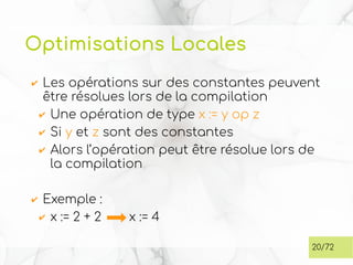 Optimisations Locales
✔ Les opérations sur des constantes peuvent
être résolues lors de la compilation
✔ Une opération de type x := y op z
✔ Si y et z sont des constantes
✔ Alors l’opération peut être résolue lors de
la compilation
✔ Exemple :
✔ x := 2 + 2 x := 4
20/72
 