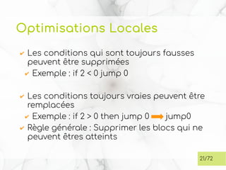 Optimisations Locales
✔ Les conditions qui sont toujours fausses
peuvent être supprimées
✔ Exemple : if 2 < 0 jump 0
✔ Les conditions toujours vraies peuvent être
remplacées
✔ Exemple : if 2 > 0 then jump 0 jump0
✔ Règle générale : Supprimer les blocs qui ne
peuvent êtres atteints
21/72
 