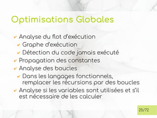 Optimisations Globales
✔ Analyse du flot d’exécution
✔ Graphe d’exécution
✔ Détection du code jamais exécuté
✔ Propagation des constantes
✔ Analyse des boucles
✔ Dans les langages fonctionnels,
remplacer les récursions par des boucles
✔ Analyse si les variables sont utilisées et s’il
est nécessaire de les calculer
25/72
 