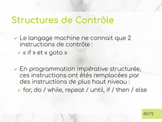Structures de Contrôle
✔ Le langage machine ne connait que 2
instructions de contrôle :
✔ « if » et « goto »
✔ En programmation impérative structurée,
ces instructions ont étés remplacées par
des instructions de plus haut niveau :
✔ for, do / while, repeat / until, if / then / else
40/72
 