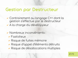 Gestion par Destructeur
✔ Contrairement au langage C++ dont la
gestion s’effectue par le destructeur
✔ A la charge du développeur
✔ Nombreux inconvénients :
✔ Fastidieux
✔ Risque de fuites mémoire
✔ Risque d’appel d’éléments détruits
✔ Risque de désallocations multiples
47/72
 