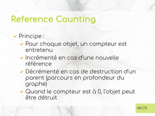 Reference Counting
✔ Principe :
✔ Pour chaque objet, un compteur est
entretenu
✔ Incrémenté en cas d’une nouvelle
référence
✔ Décrémenté en cas de destruction d’un
parent (parcours en profondeur du
graphe)
✔ Quand le compteur est à 0, l’objet peut
être détruit
49/72
 