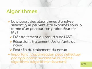 Algorithmes
✔ La plupart des algorithmes d’analyse
sémantique peuvent être exprimés sous la
forme d’un parcours en profondeur de
l'AST
✔ Pré : traitement du nœud n de l’AST
✔ Récursion : traitement des enfants du
nœud
✔ Post : fin du traitement du nœud
✔ Important : L’optimisation peut s’effectuer
par application successive du même
algorithme (algorithme récurrent)
5/72
 