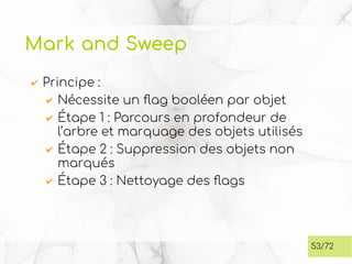 Mark and Sweep
✔ Principe :
✔ Nécessite un flag booléen par objet
✔ Étape 1 : Parcours en profondeur de
l’arbre et marquage des objets utilisés
✔ Étape 2 : Suppression des objets non
marqués
✔ Étape 3 : Nettoyage des flags
53/72
 