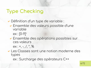 Type Checking
✔ Définition d’un type de variable :
✔ Ensemble des valeurs possible d’une
variable
ex : [0-9]+
✔ Ensemble des opérations possibles sur
ces valeurs
ex : +, -, /, *, %
✔ Les Classes sont une notion moderne des
types
ex : Surcharge des opérateurs C++
6/72
 