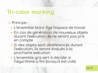 Tri-color marking
✔ Principe :
✔ L’ensemble blanc fige l’espace de travail
✔ En cas de génération de nouveaux objets
durant l’exécution, ils ne seront pas pris
en compte
✔ Si des objets sont déréférencés durant
l’exécution, ils seront évalués à la
prochaine exécution
✔ L’ensemble gris sert à décider si
l’algorithme a fini (lorsqu’il est vide)
66/72
 