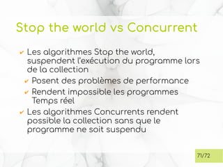 Stop the world vs Concurrent
✔ Les algorithmes Stop the world,
suspendent l’exécution du programme lors
de la collection
✔ Posent des problèmes de performance
✔ Rendent impossible les programmes
Temps réel
✔ Les algorithmes Concurrents rendent
possible la collection sans que le
programme ne soit suspendu
71/72
 