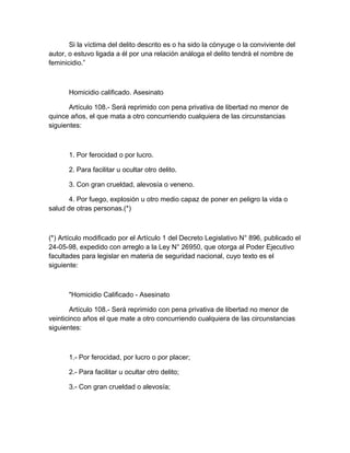 Si la víctima del delito descrito es o ha sido la cónyuge o la conviviente del
autor, o estuvo ligada a él por una relación análoga el delito tendrá el nombre de
feminicidio.”
Homicidio calificado. Asesinato
Artículo 108.- Será reprimido con pena privativa de libertad no menor de
quince años, el que mata a otro concurriendo cualquiera de las circunstancias
siguientes:
1. Por ferocidad o por lucro.
2. Para facilitar u ocultar otro delito.
3. Con gran crueldad, alevosía o veneno.
4. Por fuego, explosión u otro medio capaz de poner en peligro la vida o
salud de otras personas.(*)
(*) Artículo modificado por el Artículo 1 del Decreto Legislativo N° 896, publicado el
24-05-98, expedido con arreglo a la Ley N° 26950, que otorga al Poder Ejecutivo
facultades para legislar en materia de seguridad nacional, cuyo texto es el
siguiente:
"Homicidio Calificado - Asesinato
Artículo 108.- Será reprimido con pena privativa de libertad no menor de
veinticinco años el que mate a otro concurriendo cualquiera de las circunstancias
siguientes:
1.- Por ferocidad, por lucro o por placer;
2.- Para facilitar u ocultar otro delito;
3.- Con gran crueldad o alevosía;
 