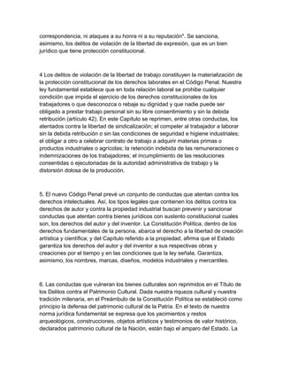 correspondencia, ni ataques a su honra ni a su reputación". Se sanciona,
asimismo, los delitos de violación de la libertad de expresión, que es un bien
jurídico que tiene protección constitucional.
4 Los delitos de violación de la libertad de trabajo constituyen la materialización de
la protección constitucional de los derechos laborales en el Código Penal. Nuestra
ley fundamental establece que en toda relación laboral se prohibe cualquier
condición que impida el ejercicio de los derechos constitucionales de los
trabajadores o que desconozca o rebaje su dignidad y que nadie puede ser
obligado a prestar trabajo personal sin su libre consentimiento y sin la debida
retribución (artículo 42). En este Capítulo se reprimen, entre otras conductas, los
atentados contra la libertad de sindicalización; el compeler al trabajador a laborar
sin la debida retribución o sin las condiciones de seguridad e higiene industriales;
el obligar a otro a celebrar contrato de trabajo a adquirir materias primas o
productos industriales o agrícolas; la retención indebida de las remuneraciones o
indemnizaciones de los trabajadores; el incumplimiento de las resoluciones
consentidas o ejecutoriadas de la autoridad administrativa de trabajo y la
distorsión dolosa de la producción.
5. El nuevo Código Penal prevé un conjunto de conductas que atentan contra los
derechos intelectuales. Así, los tipos legales que contienen los delitos contra los
derechos de autor y contra la propiedad industrial buscan prevenir y sancionar
conductas que atentan contra bienes jurídicos con sustento constitucional cuales
son, los derechos del autor y del inventor. La Constitución Política, dentro de los
derechos fundamentales de la persona, abarca el derecho a la libertad de creación
artística y científica; y del Capítulo referido a la propiedad, afirma que el Estado
garantiza los derechos del autor y del inventor a sus respectivas obras y
creaciones por el tiempo y en las condiciones que la ley señala. Garantiza,
asimismo, los nombres, marcas, diseños, modelos industriales y mercantiles.
6. Las conductas que vulneran los bienes culturales son reprimidos en el Título de
los Delitos contra el Patrimonio Cultural. Dada nuestra riqueza cultural y nuestra
tradición milenaria, en el Preámbulo de la Constitución Política se estableció como
principio la defensa del patrimonio cultural de la Patria. En el texto de nuestra
norma jurídica fundamental se expresa que los yacimientos y restos
arqueológicos, construcciones, objetos artísticos y testimonios de valor histórico,
declarados patrimonio cultural de la Nación, están bajo el amparo del Estado. La
 